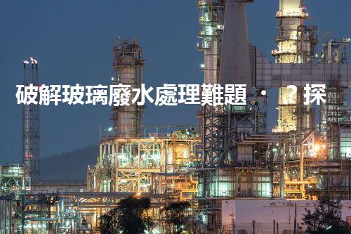 破解玻璃廢水處理難題？探索綠色環(huán)保新路徑！